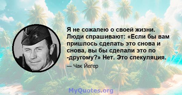 Я не сожалею о своей жизни. Люди спрашивают: «Если бы вам пришлось сделать это снова и снова, вы бы сделали это по -другому?» Нет. Это спекуляция.