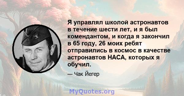 Я управлял школой астронавтов в течение шести лет, и я был комендантом, и когда я закончил в 65 году, 26 моих ребят отправились в космос в качестве астронавтов НАСА, которых я обучил.