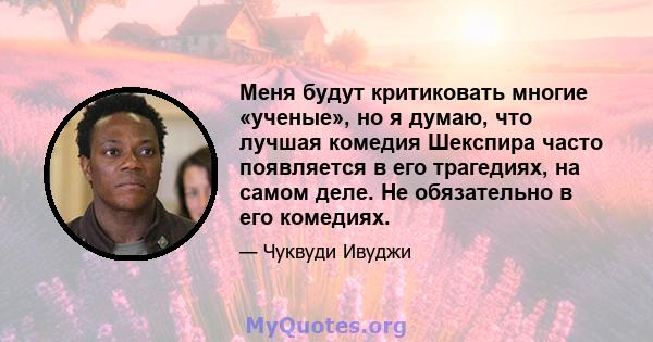 Меня будут критиковать многие «ученые», но я думаю, что лучшая комедия Шекспира часто появляется в его трагедиях, на самом деле. Не обязательно в его комедиях.