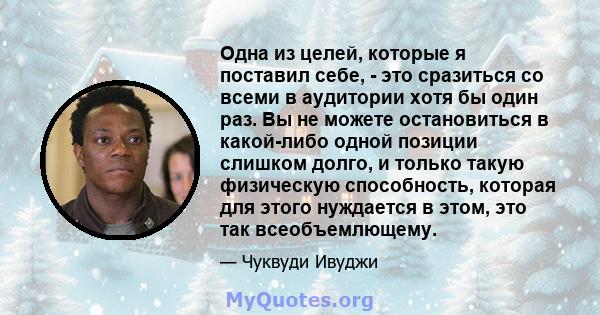 Одна из целей, которые я поставил себе, - это сразиться со всеми в аудитории хотя бы один раз. Вы не можете остановиться в какой-либо одной позиции слишком долго, и только такую ​​физическую способность, которая для