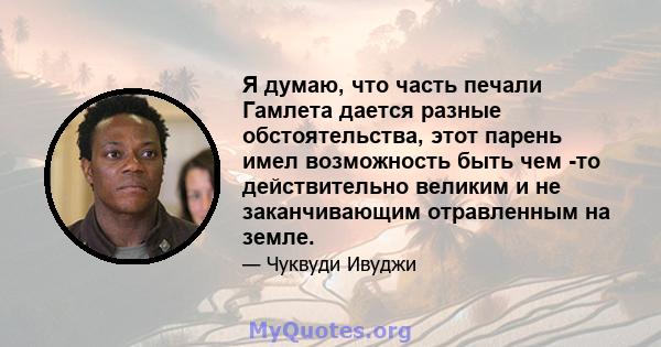 Я думаю, что часть печали Гамлета дается разные обстоятельства, этот парень имел возможность быть чем -то действительно великим и не заканчивающим отравленным на земле.