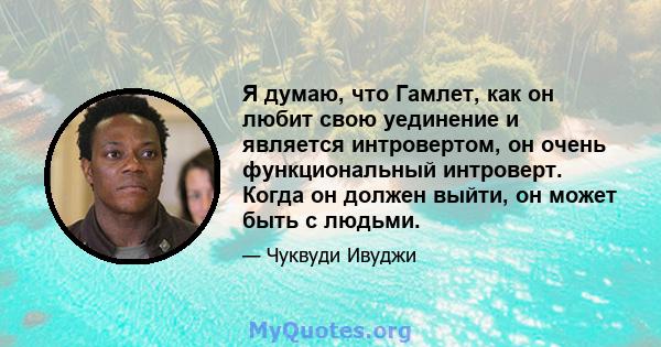 Я думаю, что Гамлет, как он любит свою уединение и является интровертом, он очень функциональный интроверт. Когда он должен выйти, он может быть с людьми.