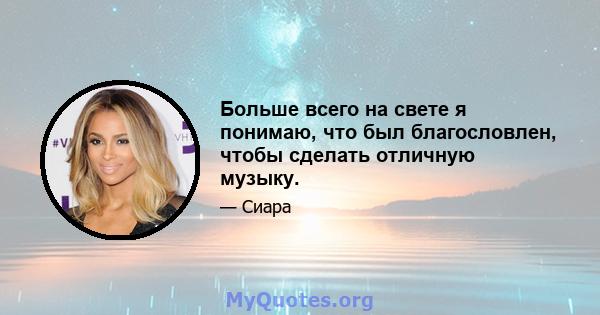 Больше всего на свете я понимаю, что был благословлен, чтобы сделать отличную музыку.