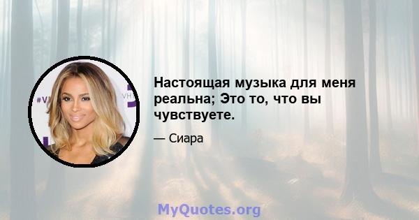 Настоящая музыка для меня реальна; Это то, что вы чувствуете.