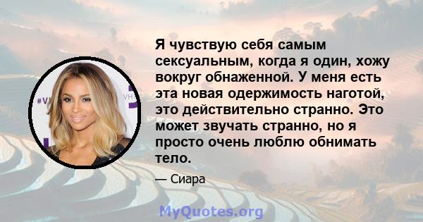 Я чувствую себя самым сексуальным, когда я один, хожу вокруг обнаженной. У меня есть эта новая одержимость наготой, это действительно странно. Это может звучать странно, но я просто очень люблю обнимать тело.