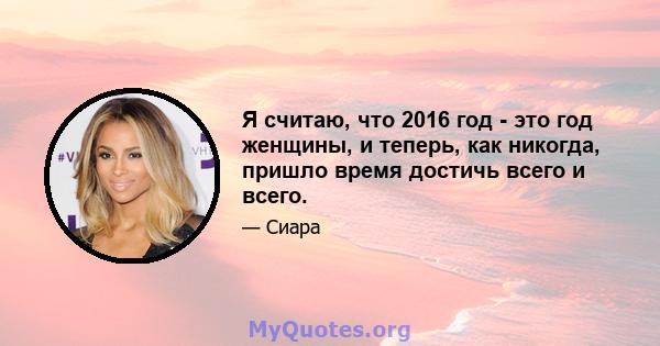 Я считаю, что 2016 год - это год женщины, и теперь, как никогда, пришло время достичь всего и всего.