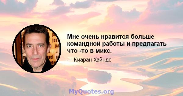 Мне очень нравится больше командной работы и предлагать что -то в микс.