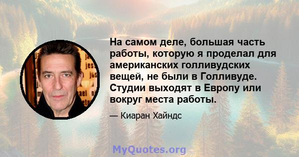 На самом деле, большая часть работы, которую я проделал для американских голливудских вещей, не были в Голливуде. Студии выходят в Европу или вокруг места работы.