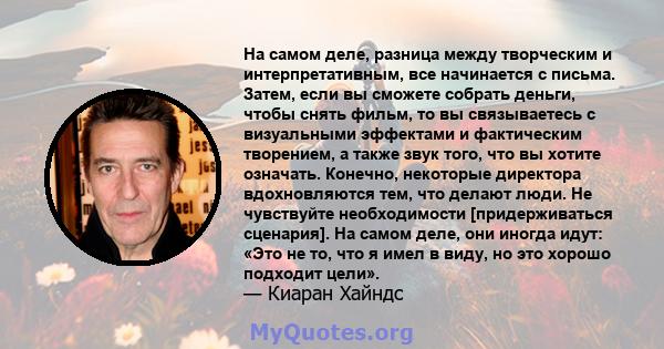 На самом деле, разница между творческим и интерпретативным, все начинается с письма. Затем, если вы сможете собрать деньги, чтобы снять фильм, то вы связываетесь с визуальными эффектами и фактическим творением, а также