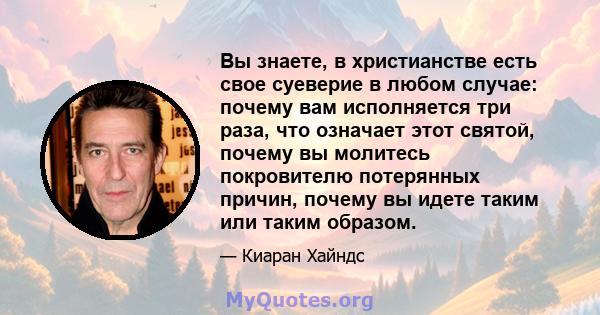 Вы знаете, в христианстве есть свое суеверие в любом случае: почему вам исполняется три раза, что означает этот святой, почему вы молитесь покровителю потерянных причин, почему вы идете таким или таким образом.