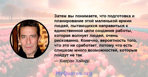 Затем вы понимаете, что подготовка и планирование этой маленькой армии людей, пытающихся направиться к единственной цели создания работы, которая волнует людей, очень рискованно. Конечно, вероятность того, что это не