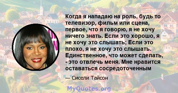 Когда я нападаю на роль, будь то телевизор, фильм или сцена, первое, что я говорю, я не хочу ничего знать. Если это хорошо, я не хочу это слышать; Если это плохо, я не хочу это слышать. Единственное, что может сделать,