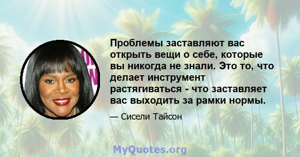 Проблемы заставляют вас открыть вещи о себе, которые вы никогда не знали. Это то, что делает инструмент растягиваться - что заставляет вас выходить за рамки нормы.