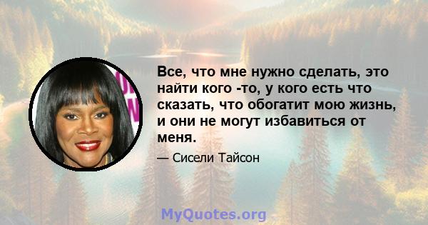 Все, что мне нужно сделать, это найти кого -то, у кого есть что сказать, что обогатит мою жизнь, и они не могут избавиться от меня.