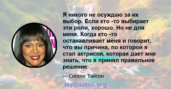 Я никого не осуждаю за их выбор. Если кто -то выбирает эти роли, хорошо. Но не для меня. Когда кто -то останавливает меня и говорит, что вы причина, по которой я стал актрисой, которая дает мне знать, что я принял