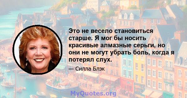 Это не весело становиться старше. Я мог бы носить красивые алмазные серьги, но они не могут убрать боль, когда я потерял слух.