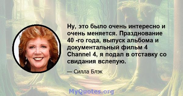 Ну, это было очень интересно и очень меняется. Празднование 40 -го года, выпуск альбома и документальный фильм 4 Channel 4, я подал в отставку со свидания вслепую.