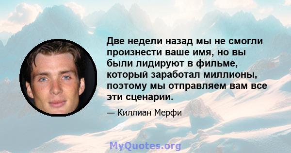 Две недели назад мы не смогли произнести ваше имя, но вы были лидируют в фильме, который заработал миллионы, поэтому мы отправляем вам все эти сценарии.