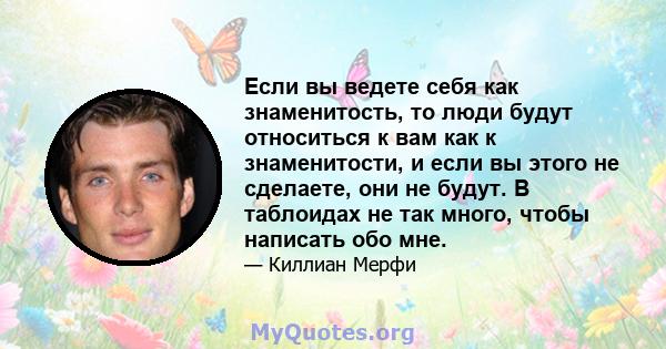 Если вы ведете себя как знаменитость, то люди будут относиться к вам как к знаменитости, и если вы этого не сделаете, они не будут. В таблоидах не так много, чтобы написать обо мне.