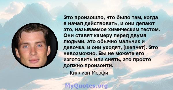 Это произошло, что было там, когда я начал действовать, и они делают это, называемое химическим тестом. Они ставят камеру перед двумя людьми, это обычно мальчик и девочка, и они уходят, [шепчет]. Это невозможно. Вы не