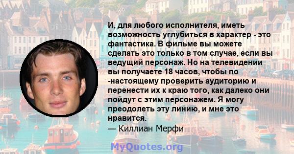 И, для любого исполнителя, иметь возможность углубиться в характер - это фантастика. В фильме вы можете сделать это только в том случае, если вы ведущий персонаж. Но на телевидении вы получаете 18 часов, чтобы по