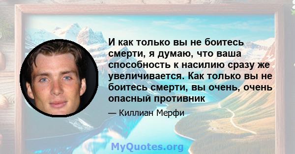 И как только вы не боитесь смерти, я думаю, что ваша способность к насилию сразу же увеличивается. Как только вы не боитесь смерти, вы очень, очень опасный противник