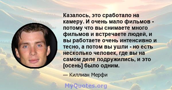 Казалось, это сработало на камеру. И очень мало фильмов - потому что вы снимаете много фильмов и встречаете людей, и вы работаете очень интенсивно и тесно, а потом вы ушли - но есть несколько человек, где вы на самом