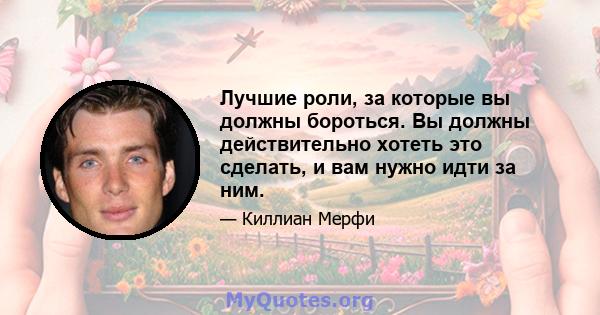 Лучшие роли, за которые вы должны бороться. Вы должны действительно хотеть это сделать, и вам нужно идти за ним.