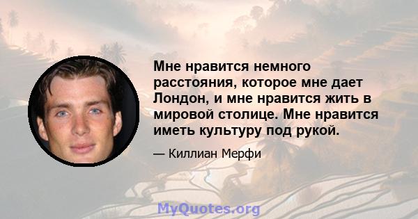 Мне нравится немного расстояния, которое мне дает Лондон, и мне нравится жить в мировой столице. Мне нравится иметь культуру под рукой.