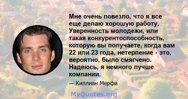 Мне очень повезло, что я все еще делаю хорошую работу. Уверенность молодежи, или такая конкурентоспособность, которую вы получаете, когда вам 22 или 23 года, нетерпение - это, вероятно, было смягчено. Надеюсь, я немного 