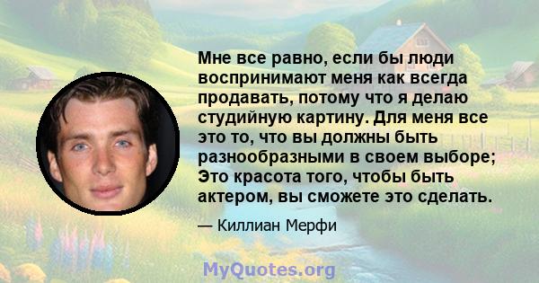 Мне все равно, если бы люди воспринимают меня как всегда продавать, потому что я делаю студийную картину. Для меня все это то, что вы должны быть разнообразными в своем выборе; Это красота того, чтобы быть актером, вы