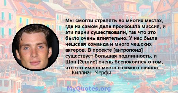 Мы смогли стрелять во многих местах, где на самом деле произошла миссия, и эти парни существовали, так что это было очень влиятельно. У нас была чешская команда и много чешских актеров. В проекте [антропоид] существует