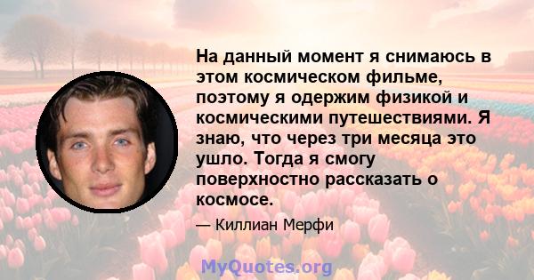 На данный момент я снимаюсь в этом космическом фильме, поэтому я одержим физикой и космическими путешествиями. Я знаю, что через три месяца это ушло. Тогда я смогу поверхностно рассказать о космосе.