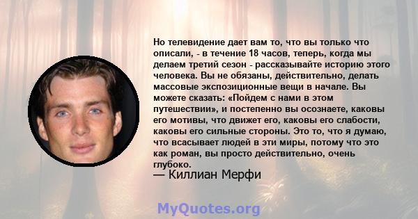 Но телевидение дает вам то, что вы только что описали, - в течение 18 часов, теперь, когда мы делаем третий сезон - рассказывайте историю этого человека. Вы не обязаны, действительно, делать массовые экспозиционные вещи 