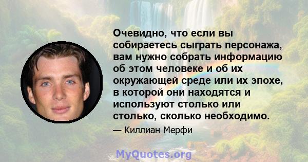 Очевидно, что если вы собираетесь сыграть персонажа, вам нужно собрать информацию об этом человеке и об их окружающей среде или их эпохе, в которой они находятся и используют столько или столько, сколько необходимо.