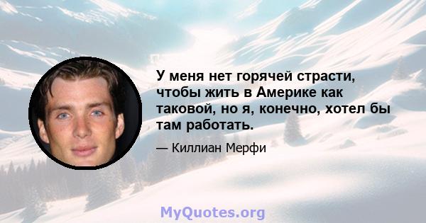 У меня нет горячей страсти, чтобы жить в Америке как таковой, но я, конечно, хотел бы там работать.