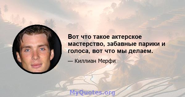 Вот что такое актерское мастерство, забавные парики и голоса, вот что мы делаем.