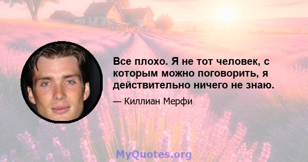 Все плохо. Я не тот человек, с которым можно поговорить, я действительно ничего не знаю.