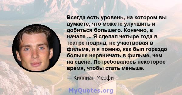 Всегда есть уровень, на котором вы думаете, что можете улучшить и добиться большего. Конечно, в начале ... Я сделал четыре года в театре подряд, не участвовая в фильме, и я помню, как был гораздо больше нервничать в