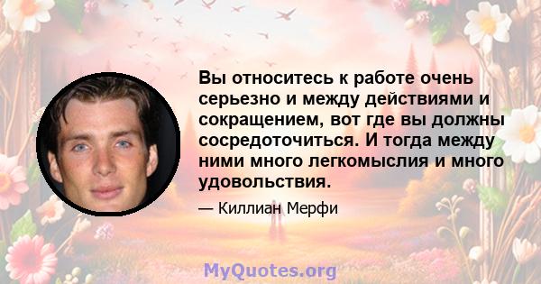 Вы относитесь к работе очень серьезно и между действиями и сокращением, вот где вы должны сосредоточиться. И тогда между ними много легкомыслия и много удовольствия.