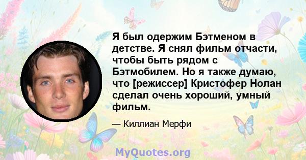 Я был одержим Бэтменом в детстве. Я снял фильм отчасти, чтобы быть рядом с Бэтмобилем. Но я также думаю, что [режиссер] Кристофер Нолан сделал очень хороший, умный фильм.