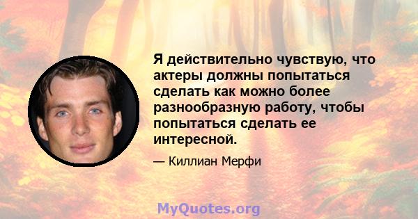 Я действительно чувствую, что актеры должны попытаться сделать как можно более разнообразную работу, чтобы попытаться сделать ее интересной.