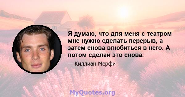 Я думаю, что для меня с театром мне нужно сделать перерыв, а затем снова влюбиться в него. А потом сделай это снова.