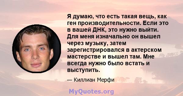 Я думаю, что есть такая вещь, как ген производительности. Если это в вашей ДНК, это нужно выйти. Для меня изначально он вышел через музыку, затем зарегистрировался в актерском мастерстве и вышел там. Мне всегда нужно