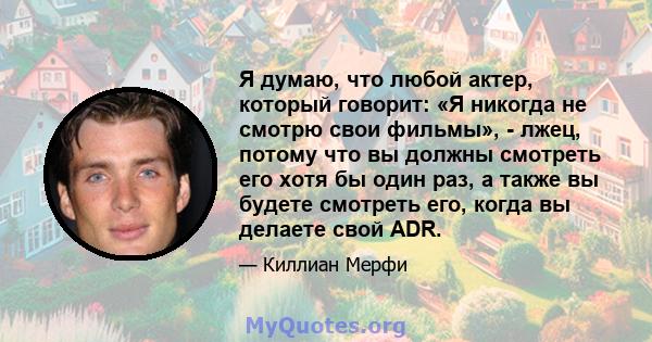 Я думаю, что любой актер, который говорит: «Я никогда не смотрю свои фильмы», - лжец, потому что вы должны смотреть его хотя бы один раз, а также вы будете смотреть его, когда вы делаете свой ADR.