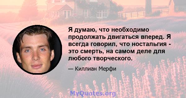 Я думаю, что необходимо продолжать двигаться вперед. Я всегда говорил, что ностальгия - это смерть, на самом деле для любого творческого.