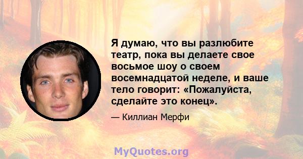 Я думаю, что вы разлюбите театр, пока вы делаете свое восьмое шоу о своем восемнадцатой неделе, и ваше тело говорит: «Пожалуйста, сделайте это конец».