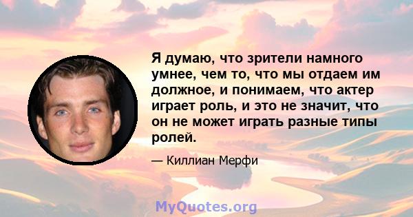 Я думаю, что зрители намного умнее, чем то, что мы отдаем им должное, и понимаем, что актер играет роль, и это не значит, что он не может играть разные типы ролей.