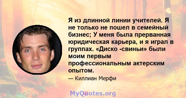 Я из длинной линии учителей. Я не только не пошел в семейный бизнес; У меня была прерванная юридическая карьера, и я играл в группах. «Диско -свиньи» были моим первым профессиональным актерским опытом.