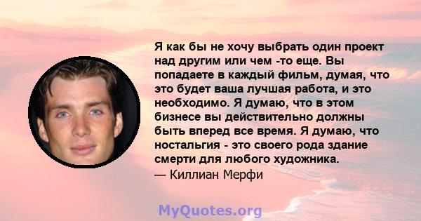 Я как бы не хочу выбрать один проект над другим или чем -то еще. Вы попадаете в каждый фильм, думая, что это будет ваша лучшая работа, и это необходимо. Я думаю, что в этом бизнесе вы действительно должны быть вперед